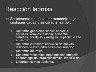 Reacción leprosa
 Se presenta en cualquier momento bajo
cualquier causa y se caracteriza por:
1. Síntomas generales: fiebre, anorexia,
nauseas, vómitos, astenia, adinamia,
cefaleas, artralgias y mialgias, el paciente cae
en asma.
2. Síntomas cutáneos: aparición de nuevas
lesiones de los síndromes a continuación.
3. Síntomas neurales.
4. Síntomas viscerales: hepatoesplenomegalia,
adenomegalias, orquiepididimitis, iridocliclitis.
5. Laboratorio: más adelante.
 