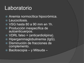 Laboratorio
 Anemia normocítica hipocrómica.
 Leucocitosis.
 VSG hasta 80 a 90 mm en 1h.
 Producción inespecífica de
autoanticuerpos.
 VDRL falso + (anticardiolipina).
 Hipergammaglobulinemia (IgG).
 Disminución de fracciones de
complemento.
 Baciloscopia – y Mitsuda –
 