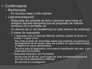  Confirmatorio
 Baciloscopia:
○ En mucosa nasal y linfa cutánea
 Leprominoreacción
○ Respuesta del paciente de lipra o persona sana hacia un
antígeno llamado lepromina que es preparado de nódulos
humanos (H) o armadillo (A)
○ Un decimo de cc via intradérmica en cara anterior de antebrazo
○ 2 clases de respuestas
 1 respuesta a los 21 días tipo Mitsuda: positiva cuando se forma un
nodulo > o igual a 5cm
Nos mide el grado de inmunidad celular que presenta una persona a
ag específicos de M. leprae, debe ser positiva en casos tuberculoides
y negativa en casos lepromatosos
“No sirve para el diagnostico, sirve para la clasificación del caso y por
ende para el pronostico
 Respuesta temprana, tipo Fernández:
Se lee a las 24-48 hrs, como todas las otras introdermorreacciones
con una zona eritematosa e infiltrada
Se usa solo en investigación
 