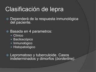 Clasificación de lepra
 Dependerá de la respuesta inmunológica
del paciente.
 Basada en 4 parametros:
 Clínico
 Baciloscópico
 Inmunológico
 Histopatológico
 Lepromatoso y tuberculoide. Casos
indeterminados y dimorfos (borderline).
 