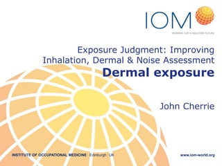 INSTITUTE OF OCCUPATIONAL MEDICINE . Edinburgh . UK www.iom-world.org
Exposure Judgment: Improving
Inhalation, Dermal & Noise Assessment
Dermal exposure
John Cherrie
 