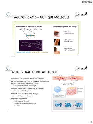 17/05/2016
10
HYALURONIC ACID – A UNIQUE MOLECULE
09/04/2016
WHAT IS HYALURONIC ACID (HA)?
• Naturally-occurring linear polysaccharide (sugar)
• HA is a primary component of the extracellular matrix
(ECM) of the human connective tissues
• Binds water at 1000x its own weight
• Identical chemical structure across all species
• No need for skin allergy test
• Short life span in natural form (4 days)
• Cross-linking extends life span
• Enzymatic degradation
• Naturally occurs in body
• Manufactured Hyaluronidase for HA
products
09/04/2016
 