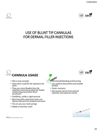 17/05/2016
29
USE OF BLUNT TIP CANNULAS
FOR DERMAL FILLER INJECTIONS
CANNULA USAGE
• Not a new concept
• Have been used for fat injections for
years
• They are more flexible than fat
injection cannulas to allow for better
contouring around the facial
structures
• Flexibility, unlike a rigid cannula
• Blunt tip with a precision laser-cut
lateral side port for product extrusion
• Fits on any Leur lock syringe
• Made of stainless steel
• Minimized bleeding and bruising
• Less patient discomfort and needle
phobia
• Faster recovery
• Decreased risk of intra-arterial
injection and adverse events
Facial Plast Surg Clin N AM 20(2012) 215-220
09/04/2016
 