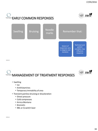 17/05/2016
34
EARLY COMMON RESPONSES
09/04/2016
Swelling Bruising
Needle
marks
Remember that:
Extent of
responses vary
in degree and
duration
Technical and
patient
variables may
influence
response
MANAGEMENT OF TREATMENT RESPONSES
• Swelling
• Ice
• Antihistamines
• Temporary immobility of area
• Transient painless bruising or discoloration
• Direct pressure
• Cold compresses
• Arnica Montana
• Bromelin
• BBL or Q switch laser
09/04/2016
 