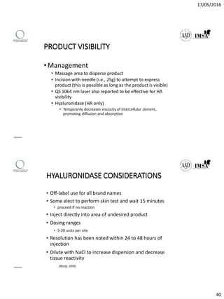 17/05/2016
40
PRODUCT VISIBILITY
•Management
• Massage area to disperse product
• Incision with needle (i.e., 25g) to attempt to express
product (this is possible as long as the product is visible)
• QS 1064 nm laser also reported to be effective for HA
visibility
• Hyaluronidase (HA only)
• Temporarily decreases viscosity of intercellular cement,
promoting diffusion and absorption
09/04/2016
HYALURONIDASE CONSIDERATIONS
• Off-label use for all brand names
• Some elect to perform skin test and wait 15 minutes
• proceed if no reaction
• Inject directly into area of undesired product
• Dosing ranges
• 5-20 units per site
• Resolution has been noted within 24 to 48 hours of
injection
• Dilute with NaCl to increase dispersion and decrease
tissue reactivity
(Brody, 2005)09/04/2016
 