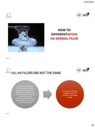 17/05/2016
48
09/04/2016
ALL HA FILLERS ARE NOT THE SAME
Lengt of the polymer
chain, degree of water
solubility, type of cross-
linker used, degree and
efficiency of cross-linking,
gel hardness, gel
viscosity, extrusion force,
gel consistency, and total
HA concentration
A product’s efficacy,
longevity, ease of
injection, and safety
profile
09/04/2016
 