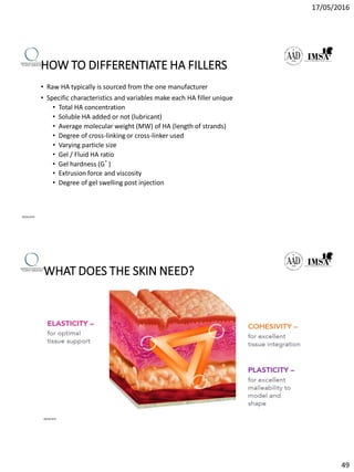 17/05/2016
49
HOW TO DIFFERENTIATE HA FILLERS
• Raw HA typically is sourced from the one manufacturer
• Specific characteristics and variables make each HA filler unique
• Total HA concentration
• Soluble HA added or not (lubricant)
• Average molecular weight (MW) of HA (length of strands)
• Degree of cross-linking or cross-linker used
• Varying particle size
• Gel / Fluid HA ratio
• Gel hardness (G’)
• Extrusion force and viscosity
• Degree of gel swelling post injection
09/04/2016
WHAT DOES THE SKIN NEED?
09/04/2016
 