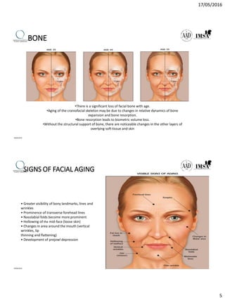 17/05/2016
5
BONE
•There is a significant loss of facial bone with age.
•Aging of the craniofacial skeleton may be due to changes in relative dynamics of bone
expansion and bone resorption.
•Bone resorption leads to biometric volume loss.
•Without the structural support of bone, there are noticeable changes in the other layers of
overlying soft tissue and skin
09/04/2016
SIGNS OF FACIAL AGING
• Greater visibility of bony landmarks, lines and
wrinkles
• Prominence of transverse forehead lines
• Nasolabial folds become more prominent
• Hollowing of the mid-face (loose skin)
• Changes in area around the mouth (vertical
wrinkles, lip
thinning and flattening)
• Development of prejowl depression
09/04/2016
 