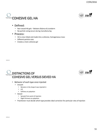 17/05/2016
51
COHESIVE GEL HA
• Defined:
• Non-sieved HA gels – Belotero Balance & Juvederm
• No particle sizing occurs during manufacturing
• Process:
• HA is cross linked and made into a cohesive, homogeneous mass
• Different particle sizes
• Creates a more cohesive gel
09/04/2016
DISTINCTIONS OF
COHESIVE GEL VERSUS SIEVED HA
• Behavior of each type once injected
• Smooth
• Remains in the shape it was injected in
• Lift
• Softness on palpation
• Sieved
• Spreads from point of injection
• Slight firmness on palpation
• Practitioner must decide which type provides ideal correction for particular sites of injection
09/04/2016
 