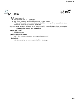 17/05/2016
63
SCULPTRA
• Poly-L Lactic Acid:
• NOT considered a filler, but a bioactivator
• Large volume indications; requires 2-8 treatments @ 4-6 week intervals
• FDA approval for up to 4 injection sessions that are scheduled about 3 weeks apart for correction of shallow to deep
nasolabial fold contour deficiencies and other facial wrinkles
• 2 vials per kit; powder that must be reconstituted prior to injection with 6-8cc sterile water
• 1-2cc Lidocaine, plain or with epinephrine
• Injection Plane:
• Subcutaneous tissue
• Longevity of correction:
• Up to 2 years (maximum results seen at 6 mos post final treatment)
• Limitations:
• Not recommended for use in superficial rhytids, lips or tear trough
09/04/2016
 