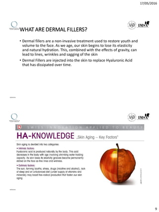 17/05/2016
9
WHAT ARE DERMAL FILLERS?
• Dermal fillers are a non-invasive treatment used to restore youth and
volume to the face. As we age, our skin begins to lose its elasticity
and natural hydration. This, combined with the effects of gravity, can
lead to lines, wrinkles and sagging of the skin
• Dermal Fillers are injected into the skin to replace Hyaluronic Acid
that has dissipated over time.
09/04/2016
09/04/2016
 