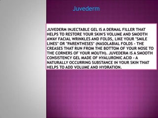 Juvederm Juvederminjectable gel is a dermal filler that helps to restore your skin's volume and smooth away facial wrinkles and folds, like your "smile lines" or "parentheses" (nasolabial folds - the creases that run from the bottom of your nose to the corners of your mouth). Juvederm is a smooth consistency gel made of hyaluronic acid - a naturally occurring substance in your skin that helps to add volume and hydration. 