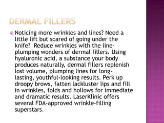  Noticing

more wrinkles and lines? Need a
little lift but scared of going under the
knife? Reduce wrinkles with the lineplumping wonders of dermal fillers. Using
hyaluronic acid, a substance your body
produces naturally, dermal fillers replenish
lost volume, plumping lines for longlasting, youthful-looking results. Perk up
droopy brows, fatten lackluster lips and fill
in wrinkles, folds and hollows for immediate
and dramatic results. LaserKlinic offers
several FDA-approved wrinkle-filling
superstars.

 