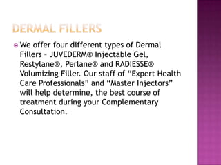  We

offer four different types of Dermal
Fillers – JUVEDERM® Injectable Gel,
Restylane®, Perlane® and RADIESSE®
Volumizing Filler. Our staff of “Expert Health
Care Professionals” and “Master Injectors”
will help determine, the best course of
treatment during your Complementary
Consultation.

 