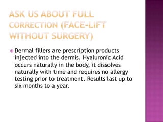  Dermal

fillers are prescription products
injected into the dermis. Hyaluronic Acid
occurs naturally in the body, it dissolves
naturally with time and requires no allergy
testing prior to treatment. Results last up to
six months to a year.

 