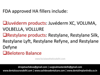 FDA approved HA fillers include:
Juvéderm products: Juvéderm XC, VOLUMA,
VOLBELLA, VOLLURE
Restylane products: Restylane, Restylane Silk,
Restylane Lyft, Restylane Refyne, and Restylane
Defyne
Belotero Balance
www.facialaestheticsdelhi.com
 