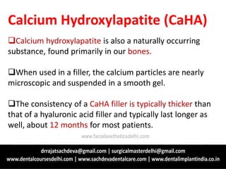 Calcium Hydroxylapatite (CaHA)
Calcium hydroxylapatite is also a naturally occurring
substance, found primarily in our bones.
When used in a filler, the calcium particles are nearly
microscopic and suspended in a smooth gel.
The consistency of a CaHA filler is typically thicker than
that of a hyaluronic acid filler and typically last longer as
well, about 12 months for most patients.
www.facialaestheticsdelhi.com
 
