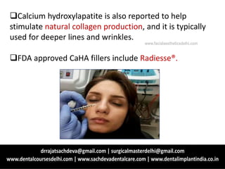 Calcium hydroxylapatite is also reported to help
stimulate natural collagen production, and it is typically
used for deeper lines and wrinkles.
FDA approved CaHA fillers include Radiesse®.
www.facialaestheticsdelhi.com
 