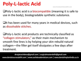 Poly-L-lactic Acid
Poly-L-lactic acid is a biocompatible (meaning it is safe to
use in the body), biodegradable synthetic substance.
It has been used for many years in medical devices, such
as dissolvable stitches.
Poly-L-lactic acid products are technically classified as
“collagen stimulators,” as their main mechanism to
smooth fine lines is by helping your skin rebuild natural
collagen—the filler gel itself dissipates a few days after
treatment.
www.facialaestheticsdelhi.com
 