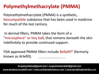 Polymethylmethacrylate (PMMA)
Polymethylmethacrylate (PMMA) is a synthetic,
biocompatible substance that has been used in medicine
for much of the last century.
In dermal fillers, PMMA takes the form of a
“microsphere” or tiny ball, that remains beneath the skin
indefinitely to provide continued support.
FDA approved PMMA fillers include Bellafill® (formerly
known as Artefill). www.facialaestheticsdelhi.com
 