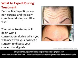 What to Expect During
Treatment
Dermal filler injections are
non-surgical and typically
completed during an office
visit.
Your initial treatment will
begin with a
consultation, during which you
will meet with your cosmetic
surgeon to discuss your
concerns and goals. www.facialaestheticsdelhi.com
 