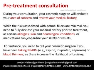 Pre-treatment consultation
During your consultation, your cosmetic surgeon will evaluate
your area of concern and review your medical history.
While the risks associated with dermal fillers are minimal, you
need to fully disclose your medical history prior to treatment,
as certain allergies, skin and neurological conditions, or
medications can jeopardize your safety or results.
For instance, you need to tell your cosmetic surgeon if you
have been taking NSAIDs (e.g., aspirin, ibuprofen, naproxen) or
blood thinners, as these increase the likelihood of bruising.
www.facialaestheticsdelhi.com
 