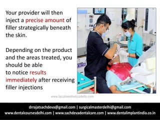 Your provider will then
inject a precise amount of
filler strategically beneath
the skin.
Depending on the product
and the areas treated, you
should be able
to notice results
immediately after receiving
filler injections
www.facialaestheticsdelhi.com
 