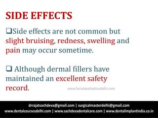 SIDE EFFECTS
Side effects are not common but
slight bruising, redness, swelling and
pain may occur sometime.
 Although dermal fillers have
maintained an excellent safety
record. www.facialaestheticsdelhi.com
 