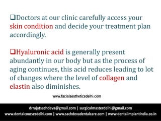 Doctors at our clinic carefully access your
skin condition and decide your treatment plan
accordingly.
Hyaluronic acid is generally present
abundantly in our body but as the process of
aging continues, this acid reduces leading to lot
of changes where the level of collagen and
elastin also diminishes.
www.facialaestheticsdelhi.com
 