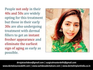People not only in their
40s and 50s are widely
opting for this treatment
but those in their early
30s are also undergoing
treatment with dermal
fillers to get an instant
fresher appearance and
eliminate the earliest
sign of aging as early as
possible.
 