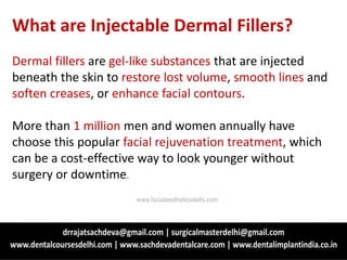 What are Injectable Dermal Fillers?
Dermal fillers are gel-like substances that are injected
beneath the skin to restore lost volume, smooth lines and
soften creases, or enhance facial contours.
More than 1 million men and women annually have
choose this popular facial rejuvenation treatment, which
can be a cost-effective way to look younger without
surgery or downtime.
www.facialaestheticsdelhi.com
 