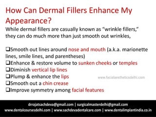 How Can Dermal Fillers Enhance My
Appearance?
While dermal fillers are casually known as “wrinkle fillers,”
they can do much more than just smooth out wrinkles,
Smooth out lines around nose and mouth (a.k.a. marionette
lines, smile lines, and parentheses)
Enhance & restore volume to sunken cheeks or temples
Diminish vertical lip lines
Plump & enhance the lips
Smooth out a chin crease
Improve symmetry among facial features
www.facialaestheticsdelhi.com
 
