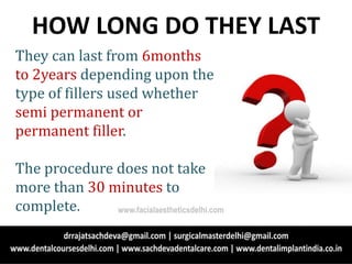 They can last from 6months
to 2years depending upon the
type of fillers used whether
semi permanent or
permanent filler.
The procedure does not take
more than 30 minutes to
complete.
HOW LONG DO THEY LAST
www.facialaestheticsdelhi.com
 