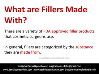 What are Fillers Made
With?
There are a variety of FDA approved filler products
that cosmetic surgeons use.
In general, fillers are categorized by the substance
they are made from.
www.facialaestheticsdelhi.com
 