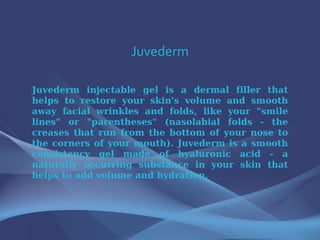 Juvederm Juvederm injectable gel is a dermal filler that helps to restore your skin's volume and smooth away facial wrinkles and folds, like your &quot;smile lines&quot; or &quot;parentheses&quot; (nasolabial folds - the creases that run from the bottom of your nose to the corners of your mouth). Juvederm is a smooth consistency gel made of hyaluronic acid - a naturally occurring substance in your skin that helps to add volume and hydration. 