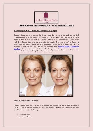 Dermal Fillers - Soften Wrinkles Lines and Facial Folds 
A Non-surgical Way to Make the Skin Look Young Again 
Dermal fillers are the answer for those who do not want to undergo surgical procedures to reduce the unattractive signs of aging. As a person grows older, vital parts of the dermis are reduced, greatly affecting skin appearance. These parts include collagen fibers, hyaluronic acid, & elastic. The skin therefore loses its elasticity & becomes sunken in places. Wrinkles, creases, & folds appear on the skin causing considerable distress to the aging individual. Dermal Fillers Treatment London softens wrinkles, lines & facial folds. They replace the parts lost by the skin & enhance facial contour. They also offer less downtime. 
Restore Lost Volume & Fullness 
Dermal fillers return to the face whatever fullness & volume is lost, making a youthful look. Available in gel form, they are injected into the skin. They can improve conditions such as the following: 
 Glabellar lines 
 Nasolabial folds  