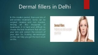 Dermal fillers in Delhi
In this modern period, there are lots of
anti-wrinkle treatment. Some can be
surgical, invasive and non invasive.
Among all this thousands of
treatments it is hard and difficult to
choose the best treatment that will suit
your skin and correct the concern of
your skin. So, trusting dermatologist
on this can help you get the best result
on this.
 