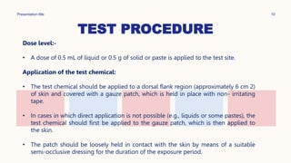 TEST PROCEDURE
Presentation title 10
Dose level:-
• A dose of 0.5 mL of liquid or 0.5 g of solid or paste is applied to the test site.
Application of the test chemical:
• The test chemical should be applied to a dorsal flank region (approximately 6 cm 2)
of skin and covered with a gauze patch, which is held in place with non- irritating
tape.
• In cases in which direct application is not possible (e.g., liquids or some pastes), the
test chemical should first be applied to the gauze patch, which is then applied to
the skin.
• The patch should be loosely held in contact with the skin by means of a suitable
semi-occlusive dressing for the duration of the exposure period.
 