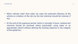 Presentation title 13
• When vehicles other than water are used, the potential influence of the
vehicle on irritation of the skin by the test chemical should be minimal, if
any.
• At the end of the exposure period, which is normally 4 hours, residual test
chemical should be removed, where practicable, using water or an
appropriate solvent without altering the existing response or the integrity
of the epidermis.
 