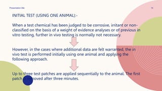 Presentation title 14
INITIAL TEST (USING ONE ANIMAL):-
When a test chemical has been judged to be corrosive, irritant or non-
classified on the basis of a weight of evidence analyses or of previous in
vitro testing, further in vivo testing is normally not necessary.
However, in the cases where additional data are felt warranted, the in
vivo test is performed initially using one animal and applying the
following approach.
Up to three test patches are applied sequentially to the animal. The first
patch is removed after three minutes.
 