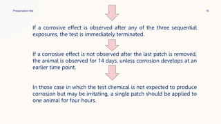 Presentation title 16
If a corrosive effect is observed after any of the three sequential
exposures, the test is immediately terminated.
If a corrosive effect is not observed after the last patch is removed,
the animal is observed for 14 days, unless corrosion develops at an
earlier time point.
In those case in which the test chemical is not expected to produce
corrosion but may be irritating, a single patch should be applied to
one animal for four hours.
 