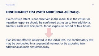 Presentation title 17
CONFIRMATORY TEST (WITH ADDITIONAL ANIMALS):-
If a corrosive effect is not observed in the initial test, the irritant or
negative response should be confirmed using up to two additional
animals, each with one patch, for an exposure period of four hours.
If an irritant effect is observed in the initial test, the confirmatory test
may be conducted in a sequential manner, or by exposing two
additional animals simultaneously.
 
