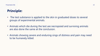 Presentation title 23
Principle:
• The test substance is applied to the skin in graduated doses to several
groups of experimental animals.
• Animals which die during the test are necropsied and surviving animals
are also done the same at the conclusion.
• Animals showing severe and enduring sings of distress and pain may need
to be humanely killed.
 