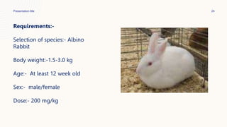 Presentation title 24
Requirements:-
Selection of species:- Albino
Rabbit
Body weight:-1.5-3.0 kg
Age:- At least 12 week old
Sex:- male/female
Dose:- 200 mg/kg
 