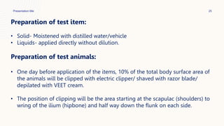Presentation title 25
Preparation of test item:
• Solid- Moistened with distilled water/vehicle
• Liquids- applied directly without dilution.
Preparation of test animals:
• One day before application of the items, 10% of the total body surface area of
the animals will be clipped with electric clipper/ shaved with razor blade/
depilated with VEET cream.
• The position of clipping will be the area starting at the scapulac (shoulders) to
wring of the ilium (hipbone) and half way down the flunk on each side.
 