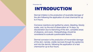 INTRODUCTION
Dermal irritation is the production of reversible damage of
the skin following the application of a test chemical for up
to 4 hours.
Corrosive reactions are typified by ulcers, bleeding, bloody
scabs, and, by the end of observation at 14 days, by
discoloration due to blanching of the skin, complete areas
of alopecia, and scars. Histopathology should be
considered to evaluate questionable lesions.
Dermal corrosion is the production of irreversible damage
of the skin; namely. visible necrosis through the epidermis
and into the dermis, following the application of a test
chemical for up to four hours.
Presentation title 3
 