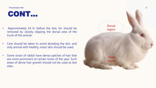 CONT…
Presentation title 6
• Approximately 24 hr before the test, for should be
removed by closely clipping the dorsal area of the
trunk of the animal.
• Care should be taken to avoid abrading the skin, and
only animal with healthy, intact skin should be used.
• Some strain of rabbit have dense patches of hair that
are more prominent at certain times of the year. Such
areas of dense hair growth should not be used as test
sites.
Dorsal
region
Flank
region
 