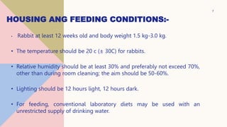 HOUSING ANG FEEDING CONDITIONS:-
• Rabbit at least 12 weeks old and body weight 1.5 kg-3.0 kg.
• The temperature should be 20 c (± 30C) for rabbits.
• Relative humidity should be at least 30% and preferably not exceed 70%,
other than during room cleaning; the aim should be 50-60%.
• Lighting should be 12 hours light, 12 hours dark.
• For feeding, conventional laboratory diets may be used with an
unrestricted supply of drinking water.
7
 