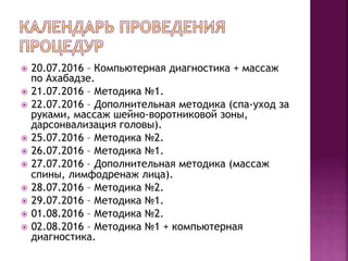 ž  20.07.2016 – Компьютерная диагностика + массаж
по Ахабадзе.
ž  21.07.2016 – Методика №1.
ž  22.07.2016 – Дополнительная методика (спа-уход за
руками, массаж шейно-воротниковой зоны,
дарсонвализация головы).
ž  25.07.2016 – Методика №2.
ž  26.07.2016 – Методика №1.
ž  27.07.2016 – Дополнительная методика (массаж
спины, лимфодренаж лица).
ž  28.07.2016 – Методика №2.
ž  29.07.2016 – Методика №1.
ž  01.08.2016 – Методика №2.
ž  02.08.2016 – Методика №1 + компьютерная
диагностика.
 