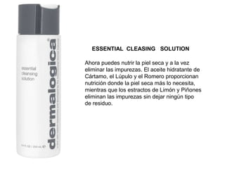 Ahora puedes nutrir la piel seca y a la vez
eliminar las impurezas. El aceite hidratante de
Cártamo, el Lúpulo y el Romero proporcionan
nutrición donde la piel seca más lo necesita,
mientras que los estractos de Limón y Piñones
eliminan las impurezas sin dejar ningún tipo
de residuo.
ESSENTIAL CLEASING SOLUTION
 
